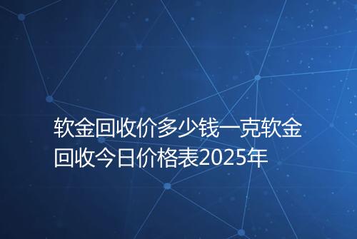 软金回收价多少钱一克软金回收今日价格表2025年