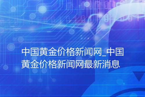 中国黄金价格新闻网_中国黄金价格新闻网最新消息