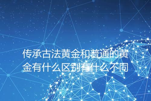 传承古法黄金和普通的黄金有什么区别有什么不同