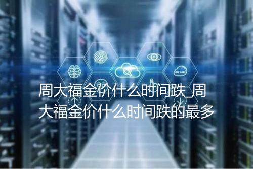 周大福金价什么时间跌_周大福金价什么时间跌的最多