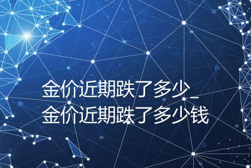 金价近期跌了多少_金价近期跌了多少钱