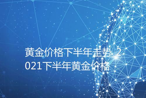 黄金价格下半年走势_2021下半年黄金价格