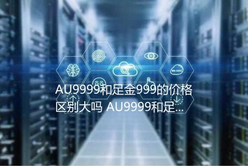 AU9999和足金999的价格区别大吗 AU9999和足金999的价格有区别吗