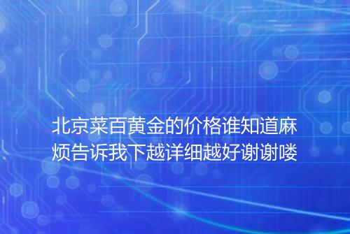 北京菜百黄金的价格谁知道麻烦告诉我下越详细越好谢谢喽
