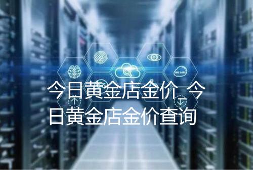 今日黄金店金价_今日黄金店金价查询
