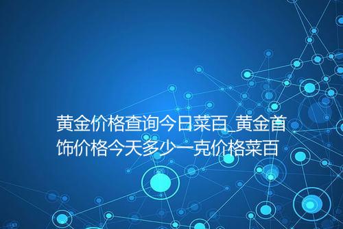 黄金价格查询今日菜百_黄金首饰价格今天多少一克价格菜百