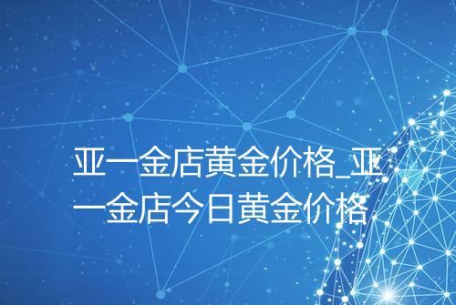 亚一金店黄金价格_亚一金店今日黄金价格