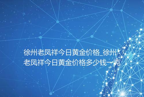 徐州老凤祥今日黄金价格_徐州老凤祥今日黄金价格多少钱一克