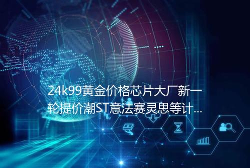 24k99黄金价格芯片大厂新一轮提价潮ST意法赛灵思等计划四季度涨价
