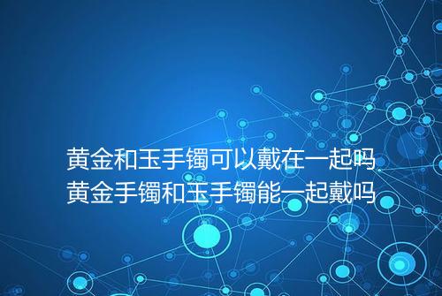 黄金和玉手镯可以戴在一起吗黄金手镯和玉手镯能一起戴吗