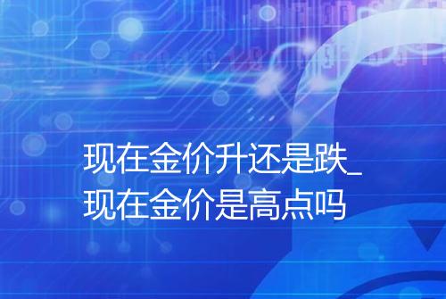 现在金价升还是跌_现在金价是高点吗