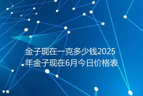 金子现在一克多少钱2025年金子现在6月今日价格表