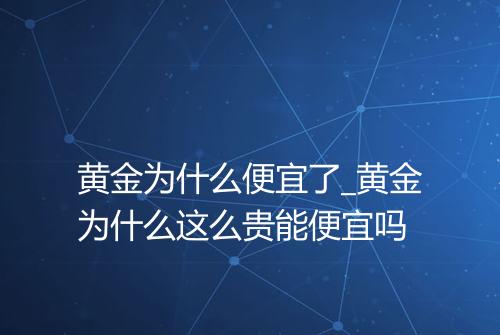 黄金为什么便宜了_黄金为什么这么贵能便宜吗