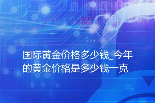 国际黄金价格多少钱_今年的黄金价格是多少钱一克