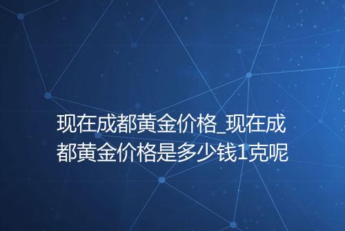 现在成都黄金价格_现在成都黄金价格是多少钱1克呢