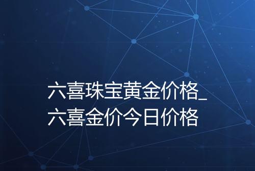 六喜珠宝黄金价格_六喜金价今日价格