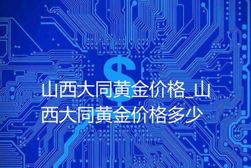 山西大同黄金价格_山西大同黄金价格多少