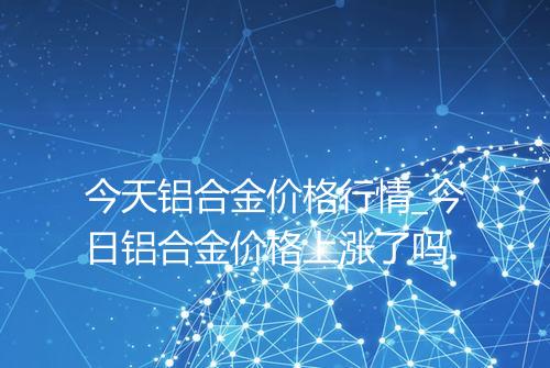 今天铝合金价格行情_今日铝合金价格上涨了吗