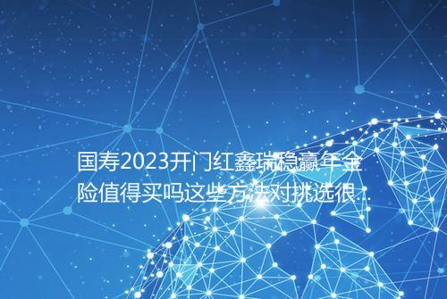 国寿2023开门红鑫瑞稳赢年金险值得买吗这些方法对挑选很有利_百度知