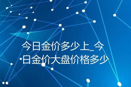 今日金价多少上_今日金价大盘价格多少
