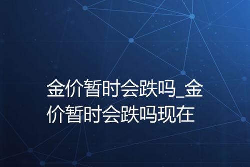 金价暂时会跌吗_金价暂时会跌吗现在