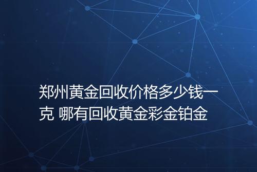 郑州黄金回收价格多少钱一克 哪有回收黄金彩金铂金