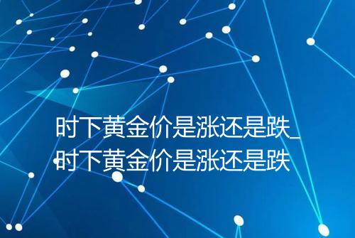 时下黄金价是涨还是跌_时下黄金价是涨还是跌