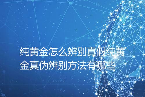 纯黄金怎么辨别真假纯黄金真伪辨别方法有哪些