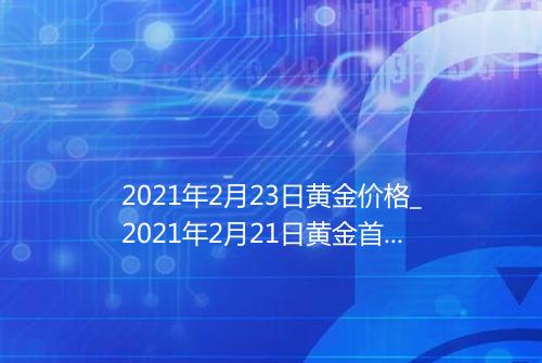 2021年2月23日黄金价格_2021年2月21日黄金首饰价格