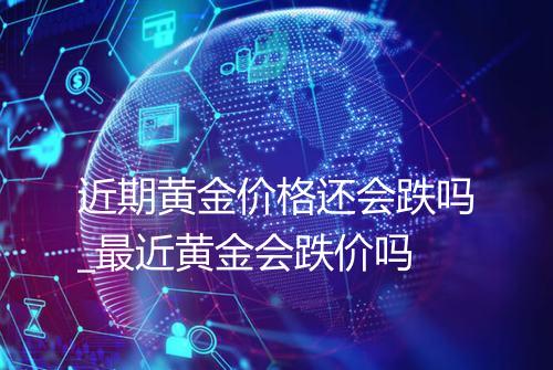 近期黄金价格还会跌吗_最近黄金会跌价吗