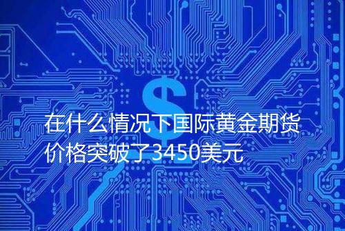 在什么情况下国际黄金期货价格突破了3450美元