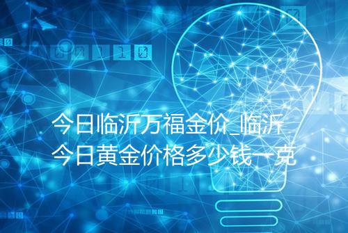 今日临沂万福金价_临沂今日黄金价格多少钱一克