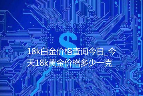 18k白金价格查询今日_今天18k黄金价格多少一克