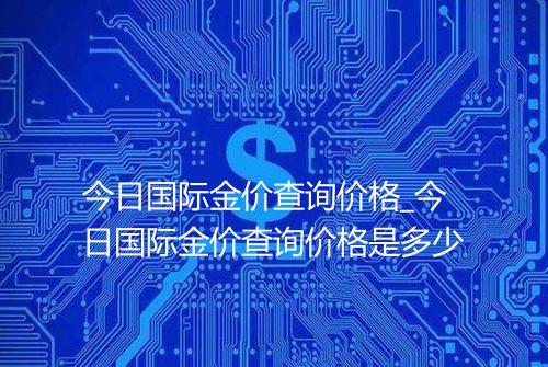 今日国际金价查询价格_今日国际金价查询价格是多少