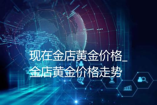 现在金店黄金价格_金店黄金价格走势