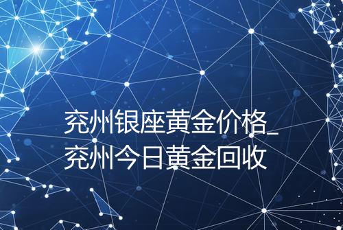 兖州银座黄金价格_兖州今日黄金回收
