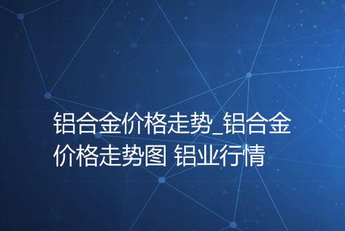 铝合金价格走势_铝合金价格走势图 铝业行情