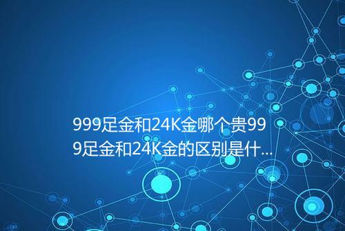 999足金和24K金哪个贵999足金和24K金的区别是什么