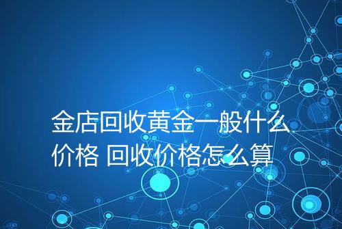 金店回收黄金一般什么价格 回收价格怎么算