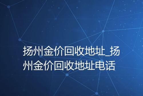 扬州金价回收地址_扬州金价回收地址电话