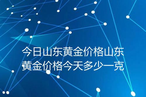 今日山东黄金价格山东黄金价格今天多少一克