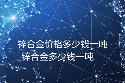 锌合金价格多少钱一吨_锌合金多少钱一吨