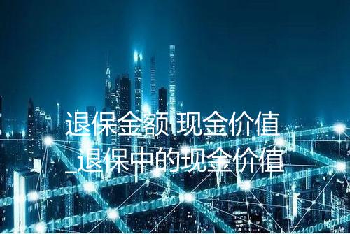 退保金额 现金价值_退保中的现金价值