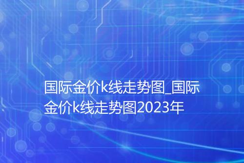 国际金价k线走势图_国际金价k线走势图2023年