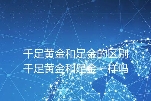 千足黄金和足金的区别千足黄金和足金一样吗