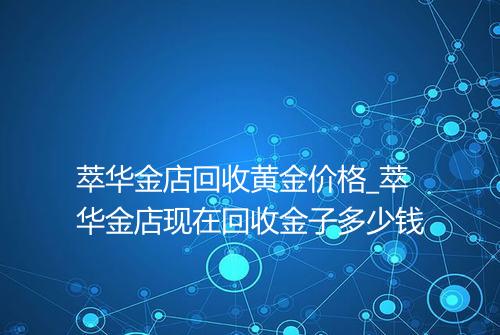 萃华金店回收黄金价格_萃华金店现在回收金子多少钱