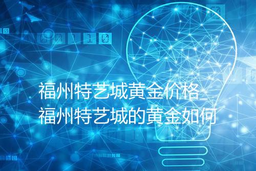 福州特艺城黄金价格_福州特艺城的黄金如何