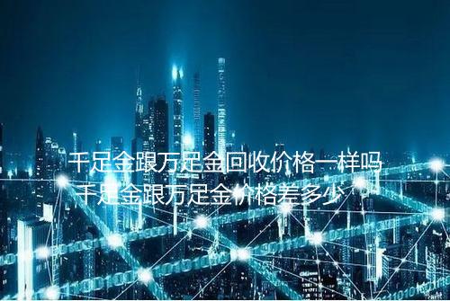 千足金跟万足金回收价格一样吗 千足金跟万足金价格差多少