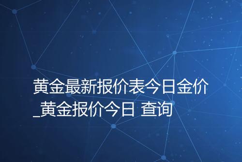 黄金最新报价表今日金价_黄金报价今日 查询
