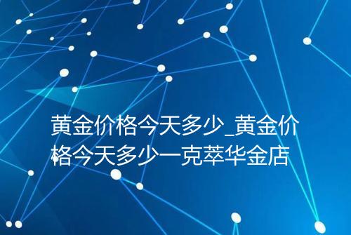 黄金价格今天多少_黄金价格今天多少一克萃华金店